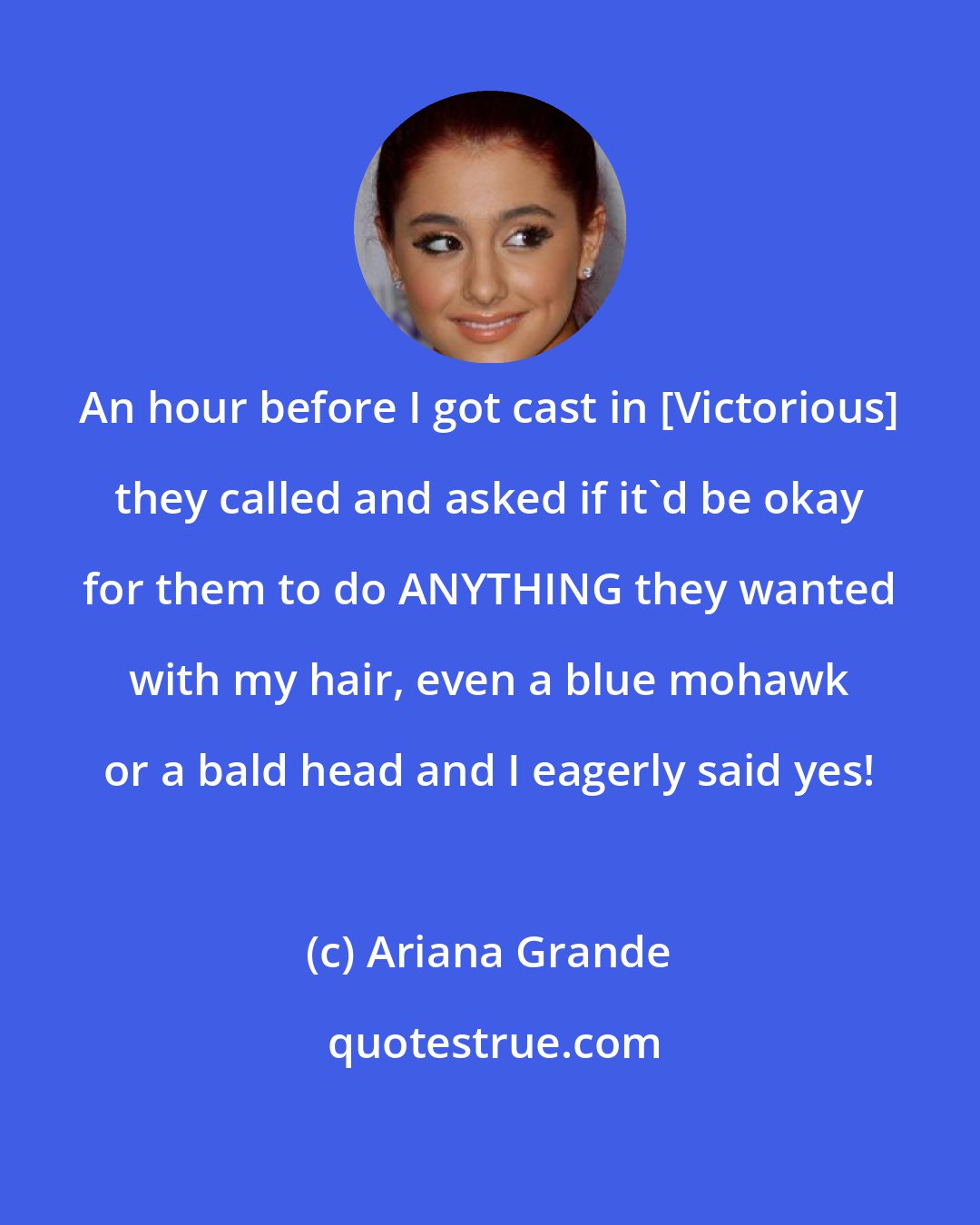 Ariana Grande: An hour before I got cast in [Victorious] they called and asked if it'd be okay for them to do ANYTHING they wanted with my hair, even a blue mohawk or a bald head and I eagerly said yes!