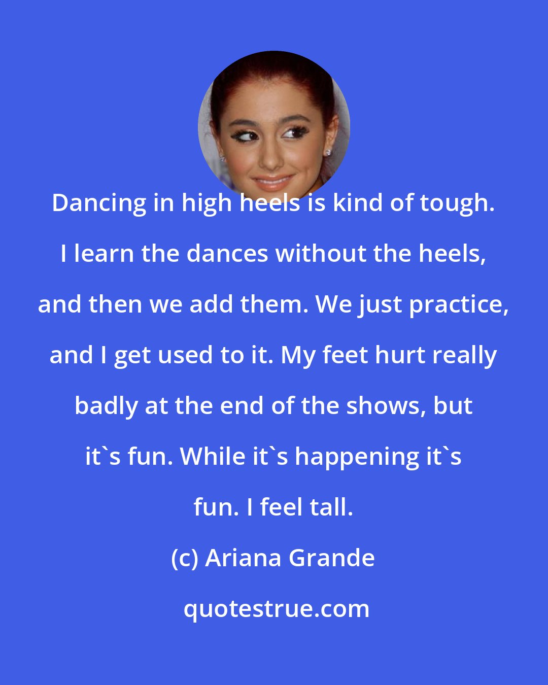 Ariana Grande: Dancing in high heels is kind of tough. I learn the dances without the heels, and then we add them. We just practice, and I get used to it. My feet hurt really badly at the end of the shows, but it's fun. While it's happening it's fun. I feel tall.