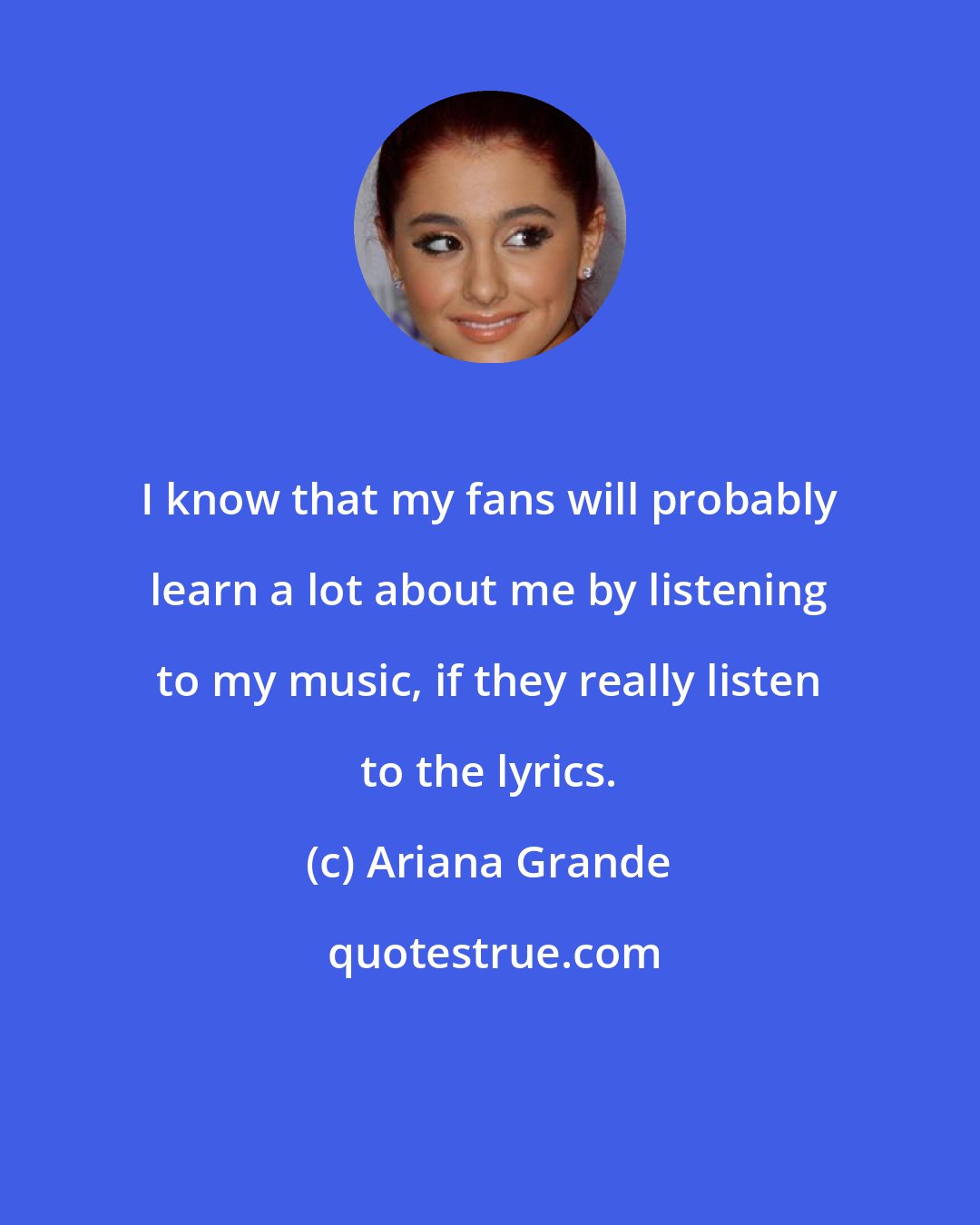 Ariana Grande: I know that my fans will probably learn a lot about me by listening to my music, if they really listen to the lyrics.