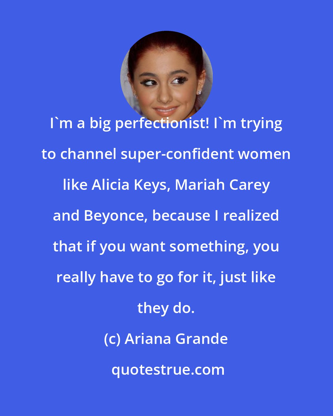 Ariana Grande: I'm a big perfectionist! I'm trying to channel super-confident women like Alicia Keys, Mariah Carey and Beyonce, because I realized that if you want something, you really have to go for it, just like they do.