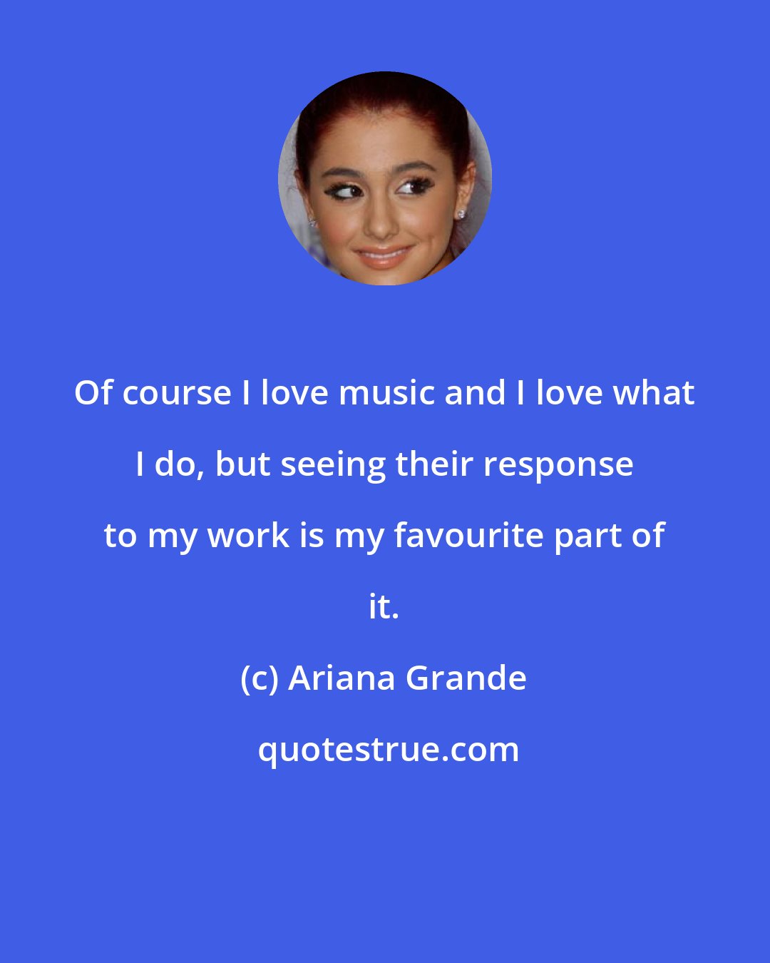 Ariana Grande: Of course I love music and I love what I do, but seeing their response to my work is my favourite part of it.