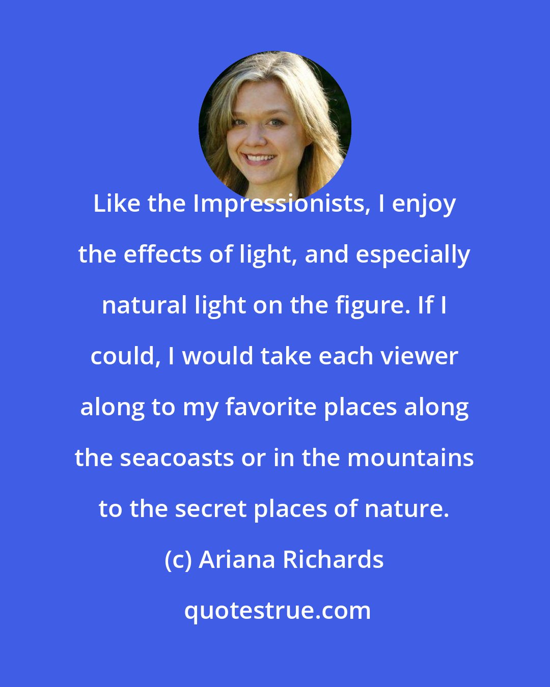 Ariana Richards: Like the Impressionists, I enjoy the effects of light, and especially natural light on the figure. If I could, I would take each viewer along to my favorite places along the seacoasts or in the mountains to the secret places of nature.