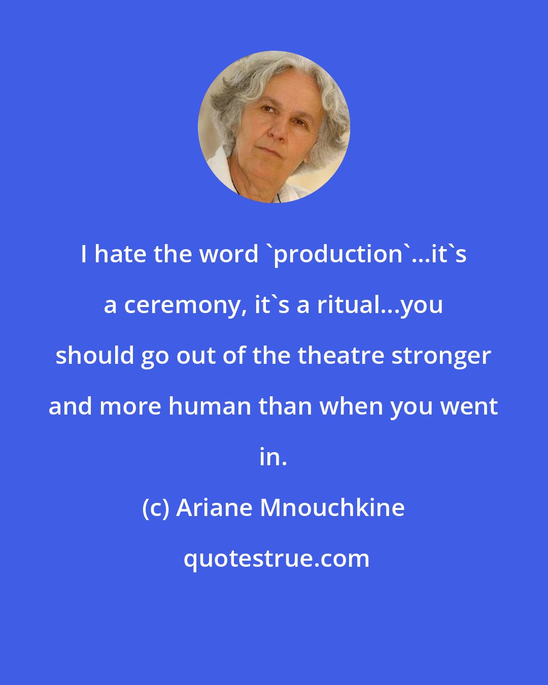 Ariane Mnouchkine: I hate the word 'production'...it's a ceremony, it's a ritual...you should go out of the theatre stronger and more human than when you went in.