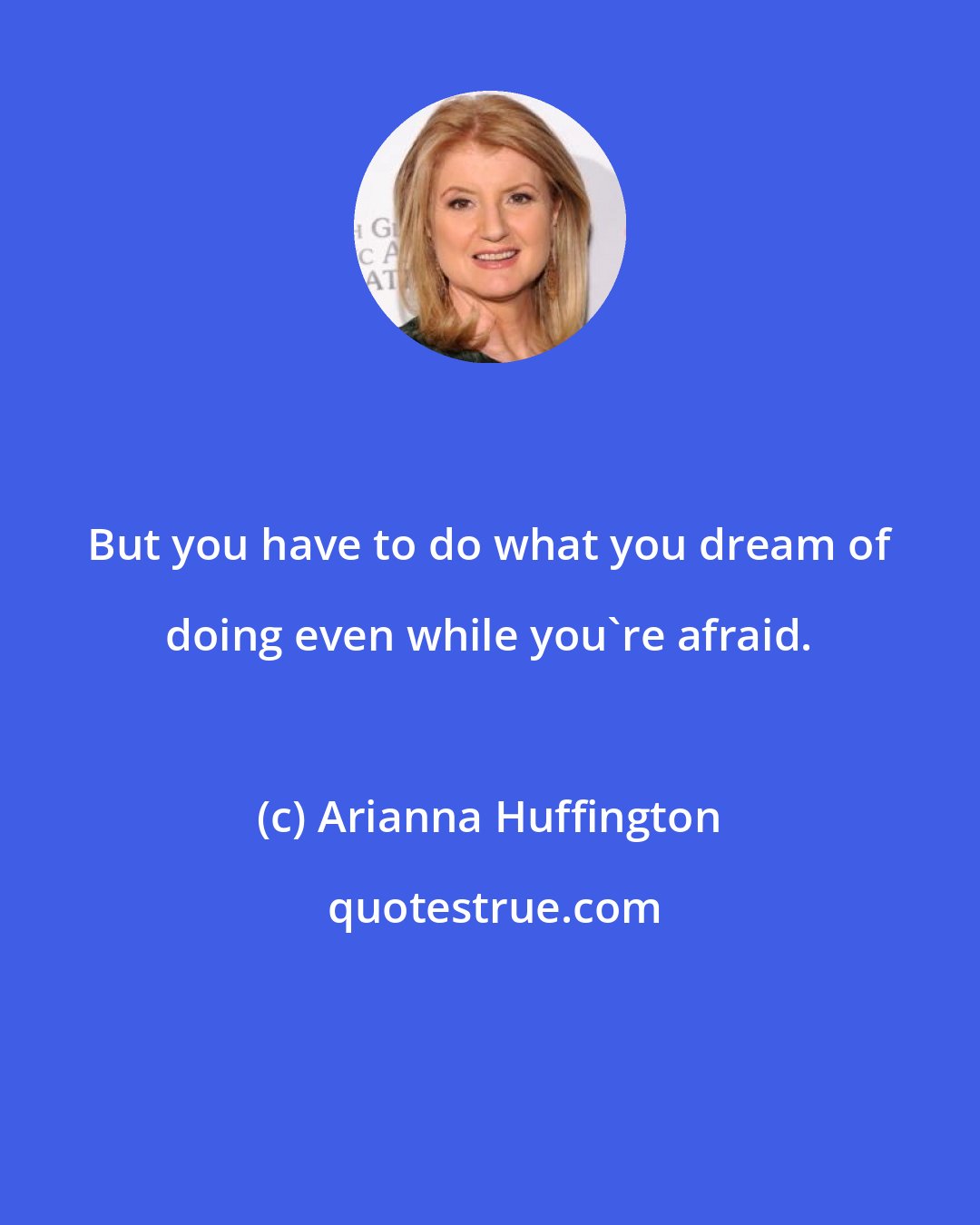 Arianna Huffington: But you have to do what you dream of doing even while you're afraid.