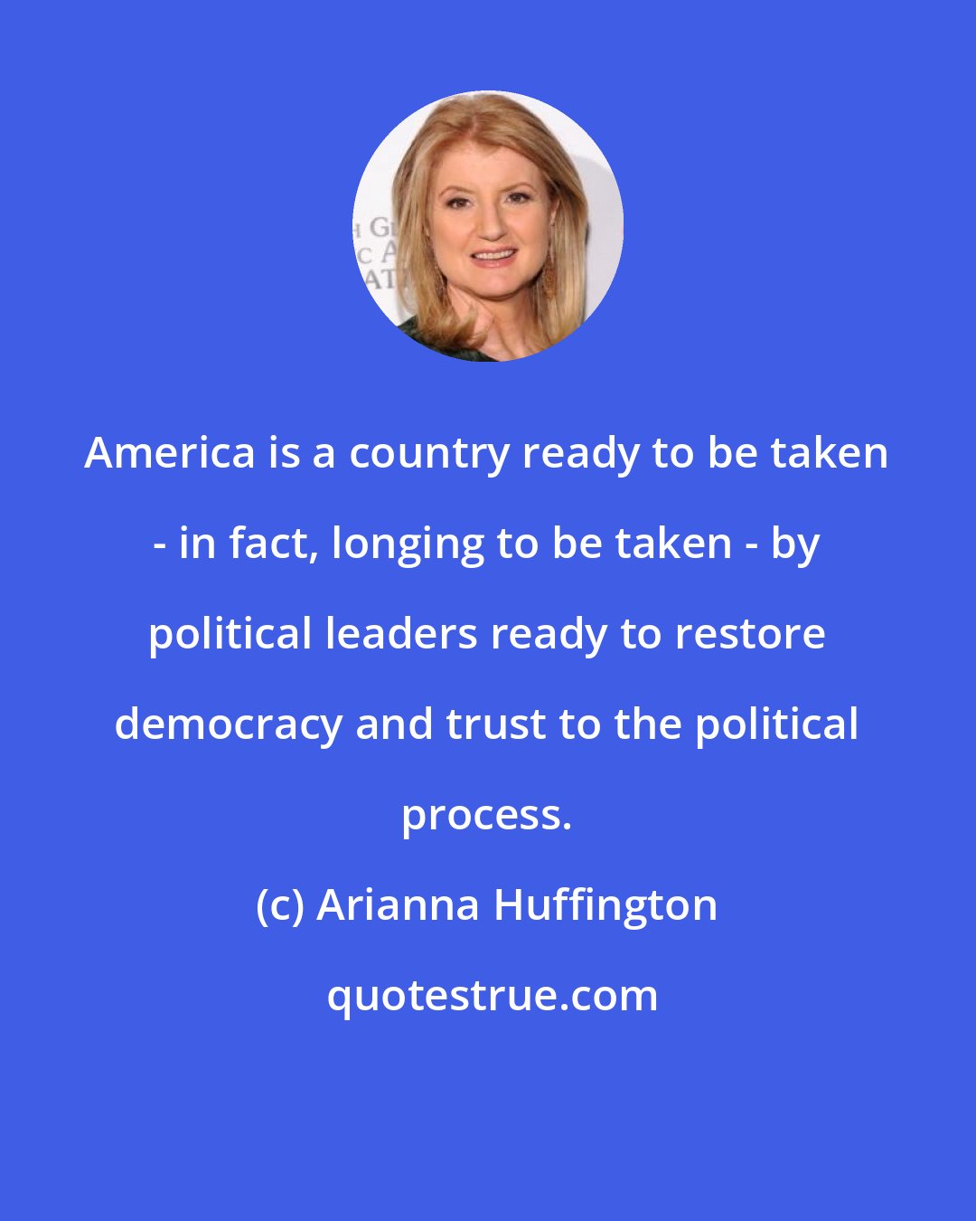 Arianna Huffington: America is a country ready to be taken - in fact, longing to be taken - by political leaders ready to restore democracy and trust to the political process.