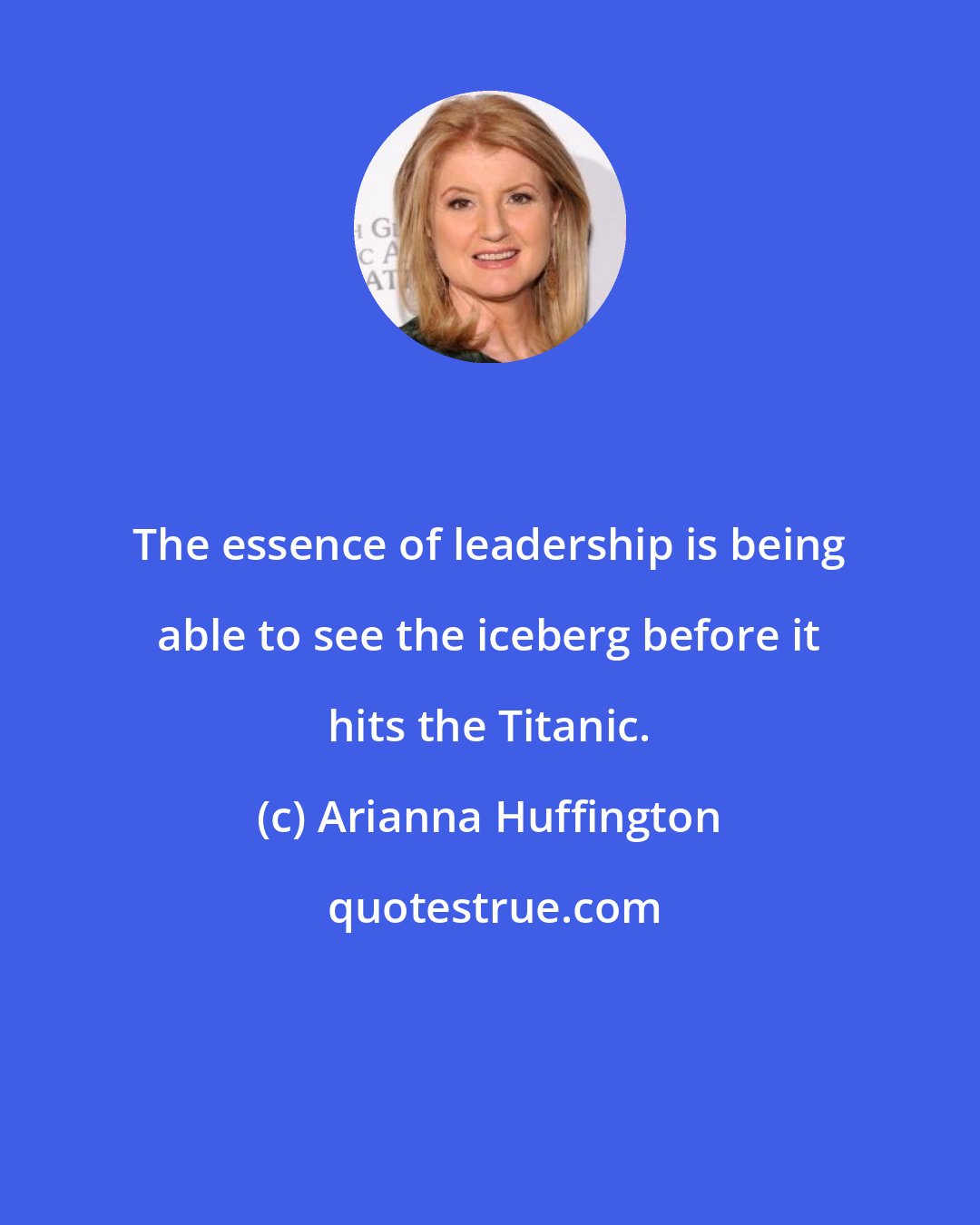 Arianna Huffington: The essence of leadership is being able to see the iceberg before it hits the Titanic.