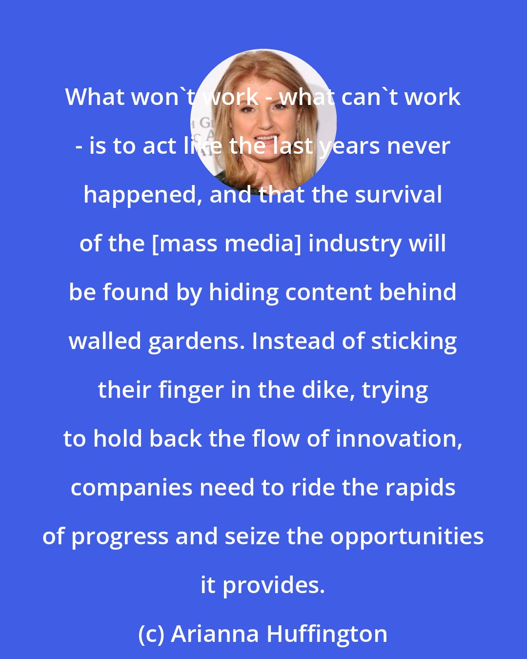 Arianna Huffington: What won't work - what can't work - is to act like the last years never happened, and that the survival of the [mass media] industry will be found by hiding content behind walled gardens. Instead of sticking their finger in the dike, trying to hold back the flow of innovation, companies need to ride the rapids of progress and seize the opportunities it provides.