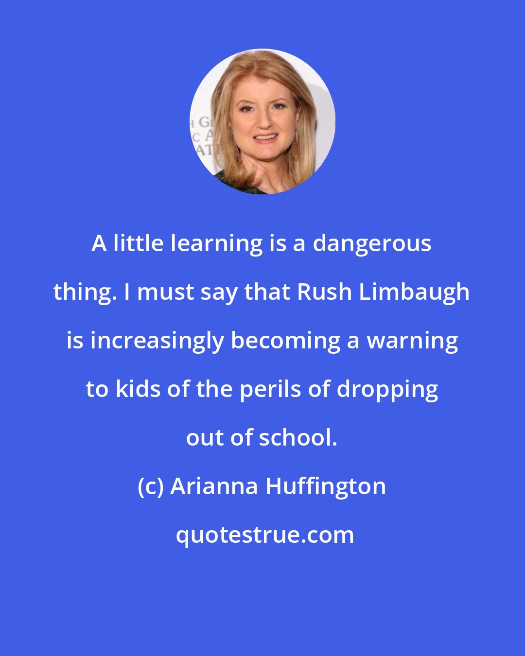 Arianna Huffington: A little learning is a dangerous thing. I must say that Rush Limbaugh is increasingly becoming a warning to kids of the perils of dropping out of school.