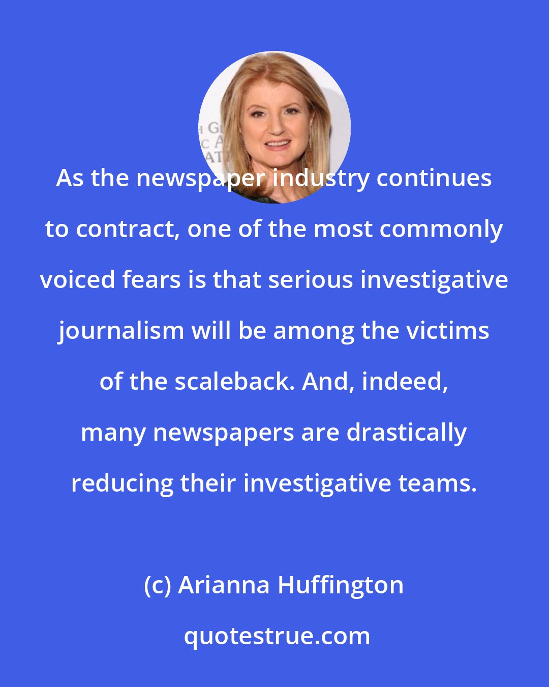 Arianna Huffington: As the newspaper industry continues to contract, one of the most commonly voiced fears is that serious investigative journalism will be among the victims of the scaleback. And, indeed, many newspapers are drastically reducing their investigative teams.