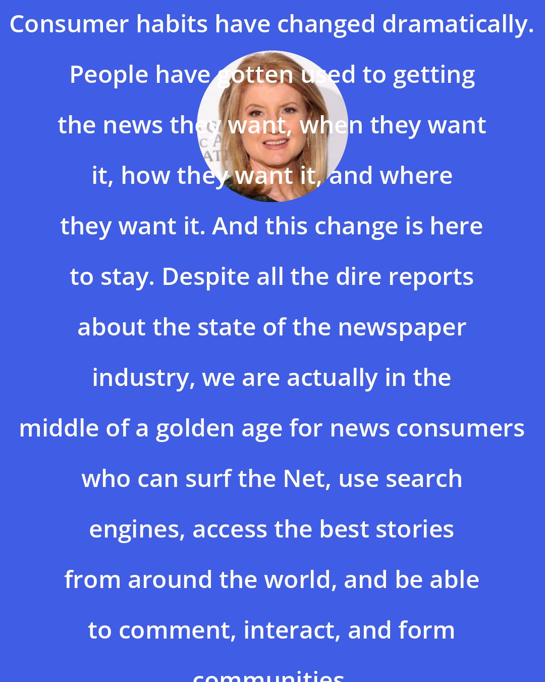 Arianna Huffington: Consumer habits have changed dramatically. People have gotten used to getting the news they want, when they want it, how they want it, and where they want it. And this change is here to stay. Despite all the dire reports about the state of the newspaper industry, we are actually in the middle of a golden age for news consumers who can surf the Net, use search engines, access the best stories from around the world, and be able to comment, interact, and form communities.