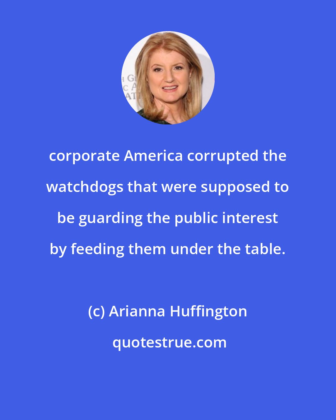 Arianna Huffington: corporate America corrupted the watchdogs that were supposed to be guarding the public interest by feeding them under the table.