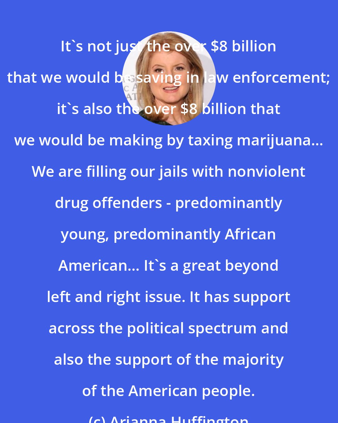 Arianna Huffington: It's not just the over $8 billion that we would be saving in law enforcement; it's also the over $8 billion that we would be making by taxing marijuana... We are filling our jails with nonviolent drug offenders - predominantly young, predominantly African American... It's a great beyond left and right issue. It has support across the political spectrum and also the support of the majority of the American people.