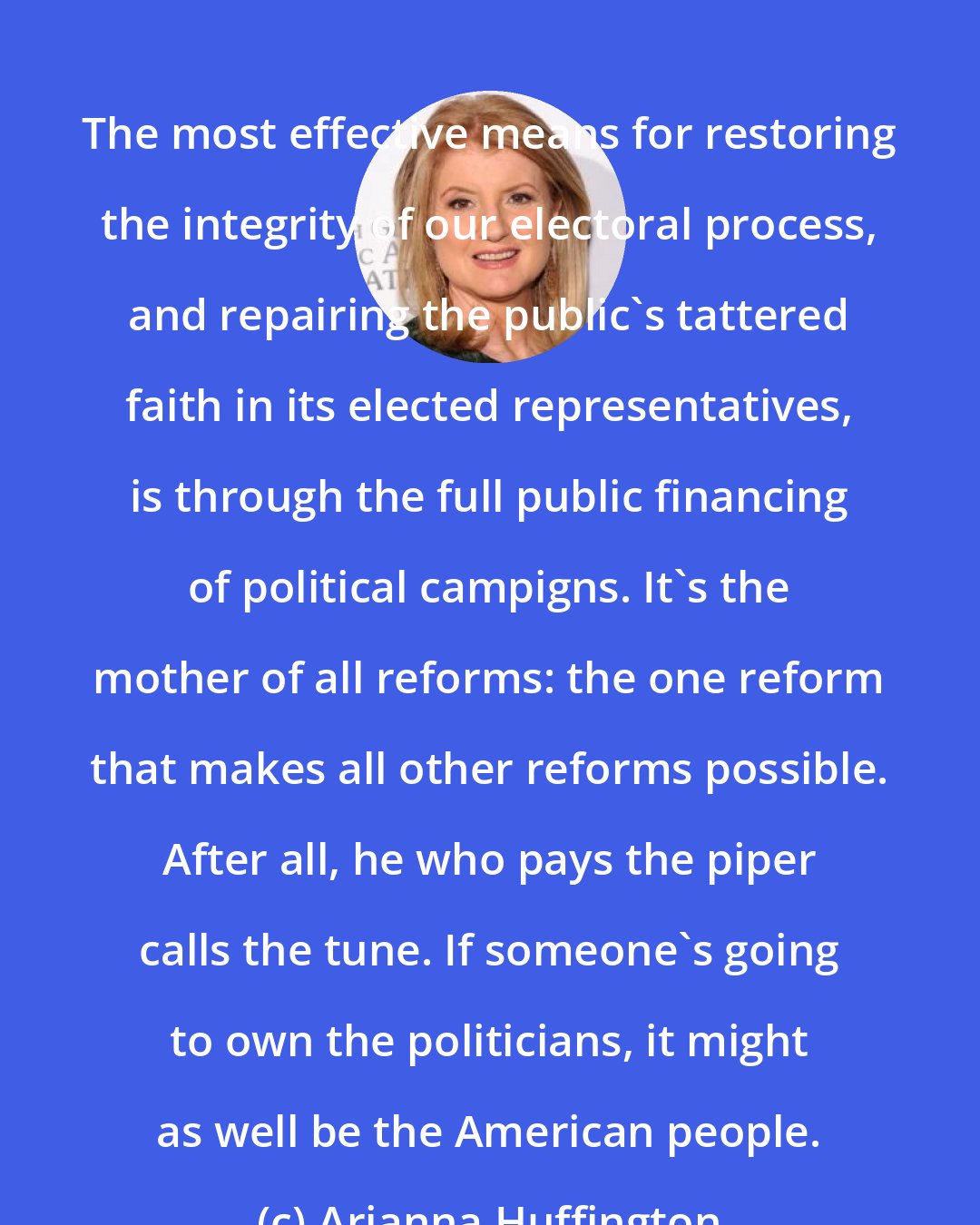 Arianna Huffington: The most effective means for restoring the integrity of our electoral process, and repairing the public's tattered faith in its elected representatives, is through the full public financing of political campigns. It's the mother of all reforms: the one reform that makes all other reforms possible. After all, he who pays the piper calls the tune. If someone's going to own the politicians, it might as well be the American people.