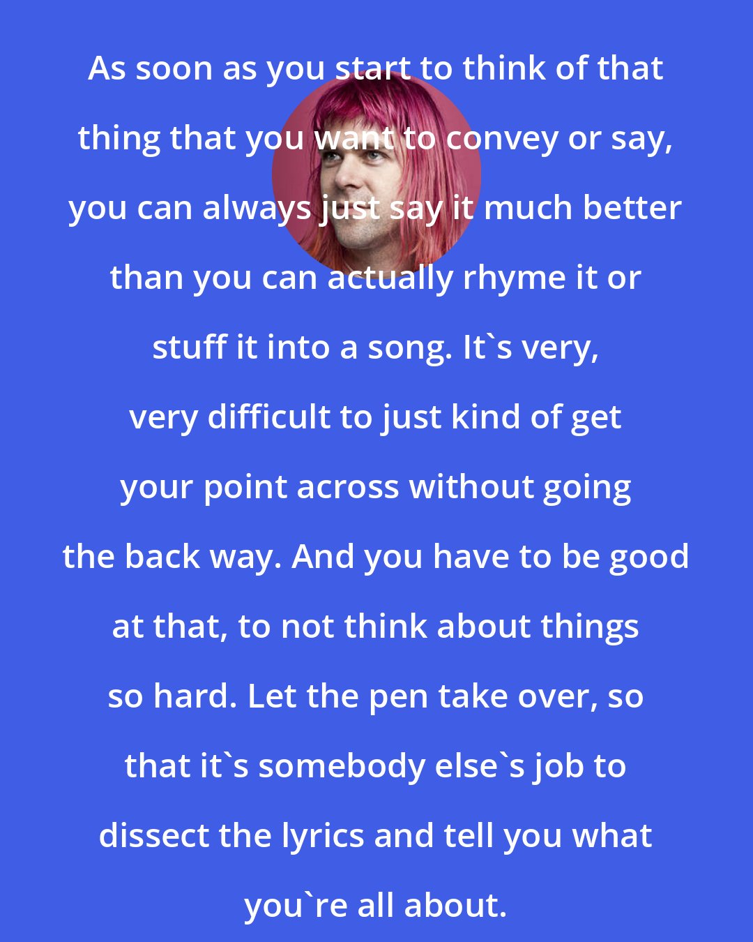 Ariel Pink: As soon as you start to think of that thing that you want to convey or say, you can always just say it much better than you can actually rhyme it or stuff it into a song. It's very, very difficult to just kind of get your point across without going the back way. And you have to be good at that, to not think about things so hard. Let the pen take over, so that it's somebody else's job to dissect the lyrics and tell you what you're all about.