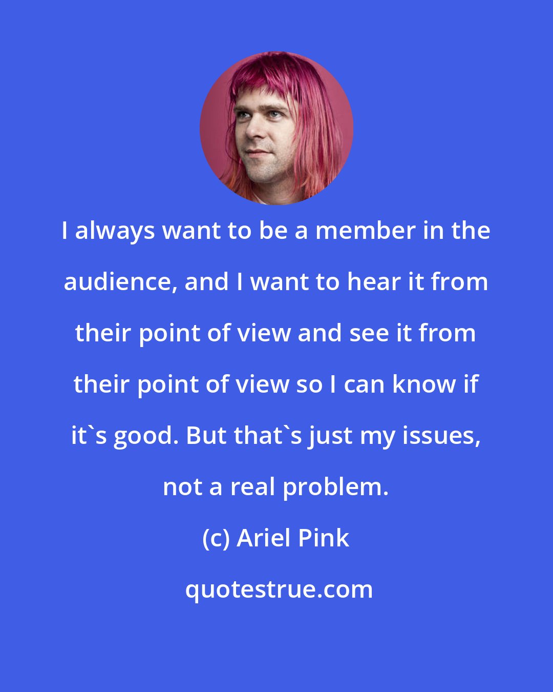 Ariel Pink: I always want to be a member in the audience, and I want to hear it from their point of view and see it from their point of view so I can know if it's good. But that's just my issues, not a real problem.