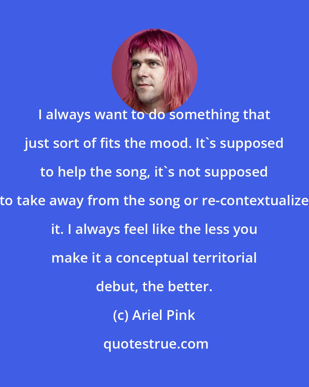 Ariel Pink: I always want to do something that just sort of fits the mood. It's supposed to help the song, it's not supposed to take away from the song or re-contextualize it. I always feel like the less you make it a conceptual territorial debut, the better.