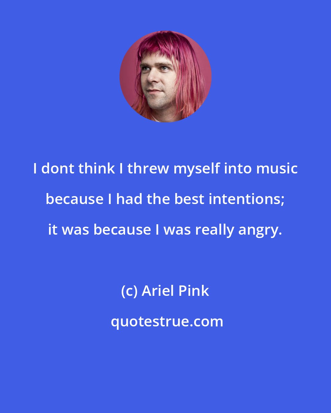 Ariel Pink: I dont think I threw myself into music because I had the best intentions; it was because I was really angry.