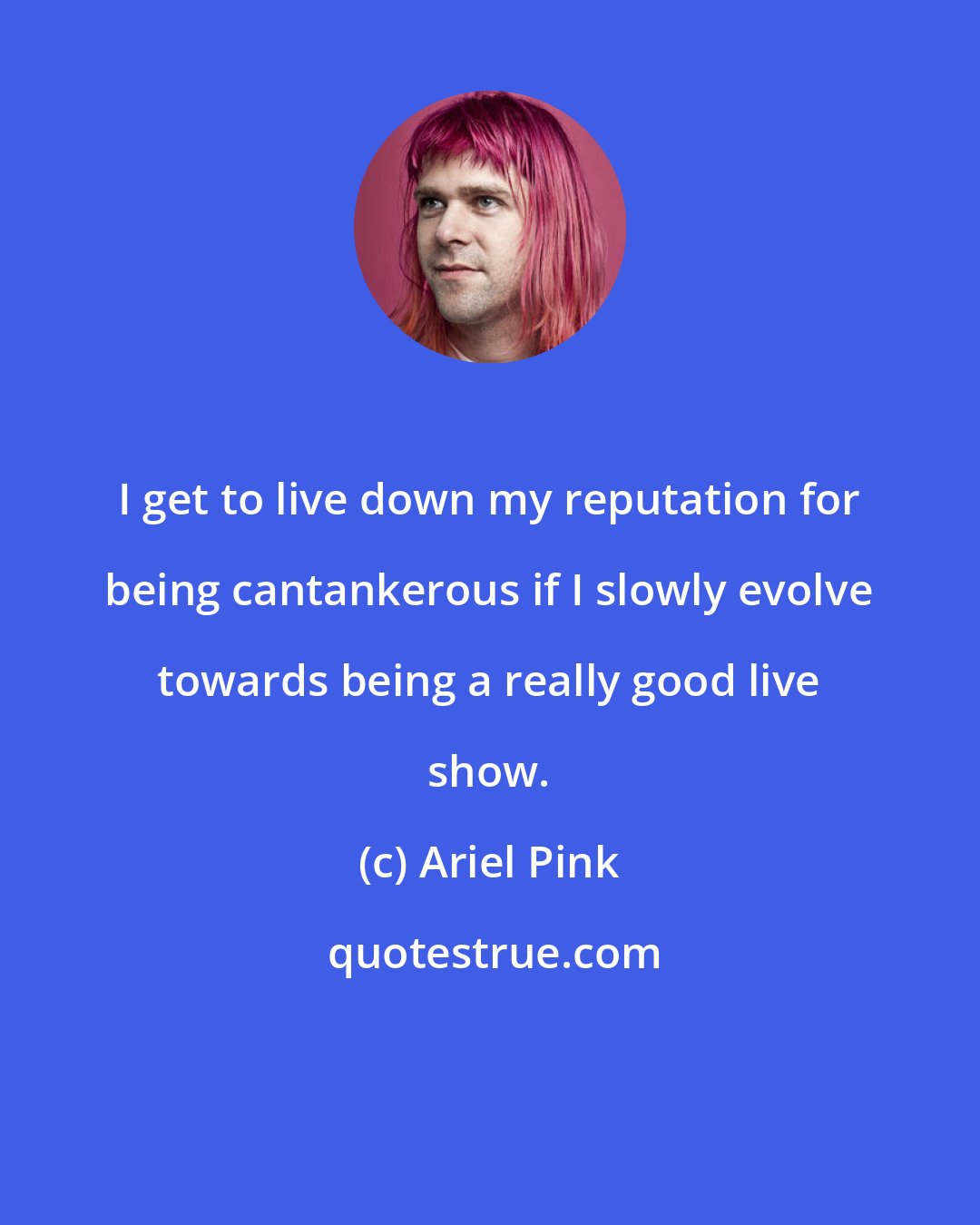 Ariel Pink: I get to live down my reputation for being cantankerous if I slowly evolve towards being a really good live show.