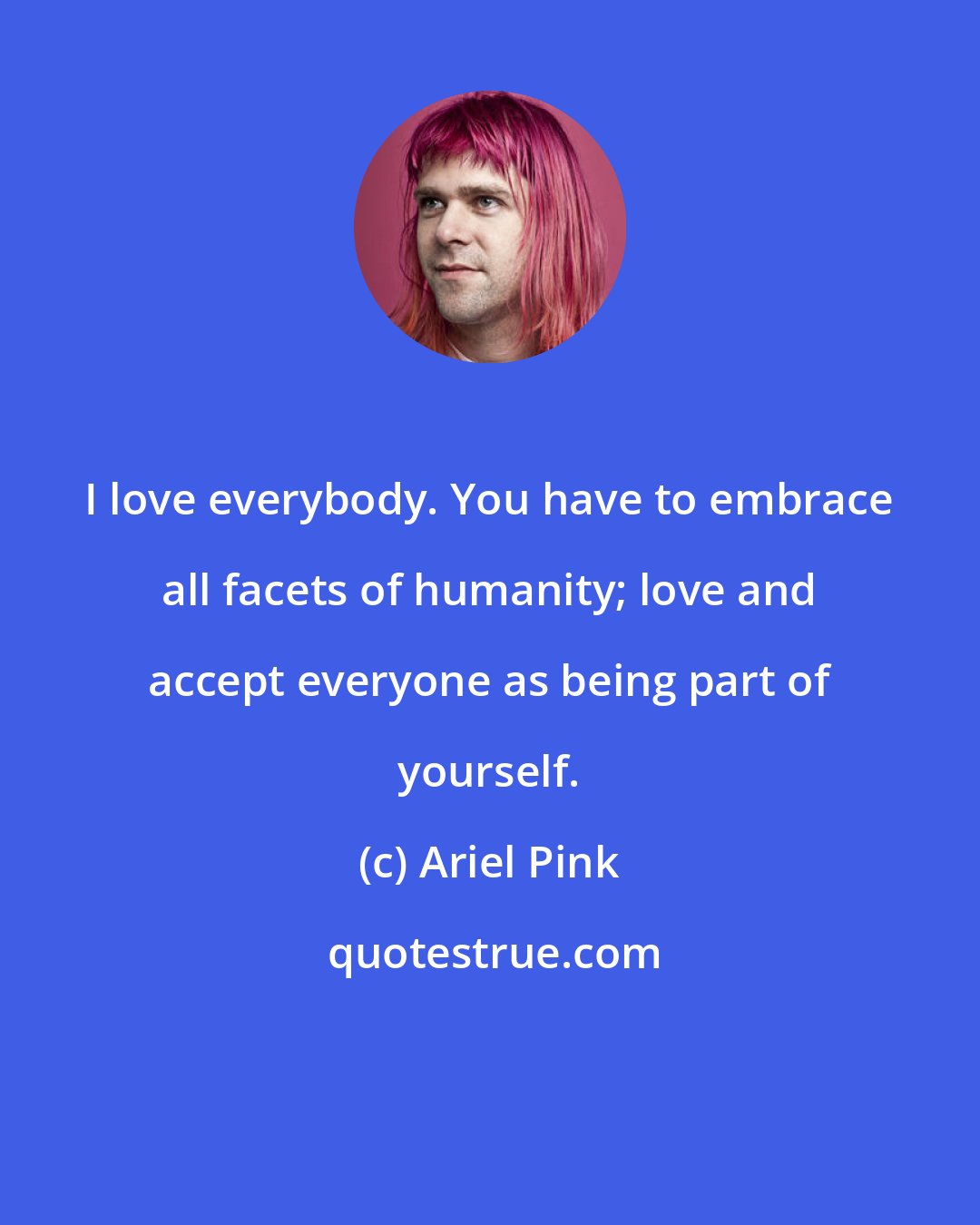 Ariel Pink: I love everybody. You have to embrace all facets of humanity; love and accept everyone as being part of yourself.