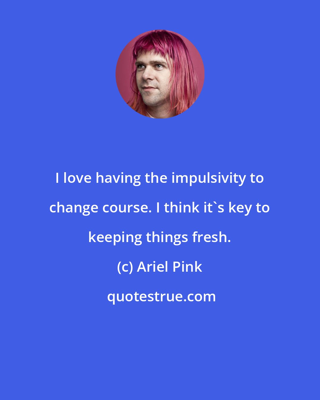 Ariel Pink: I love having the impulsivity to change course. I think it's key to keeping things fresh.