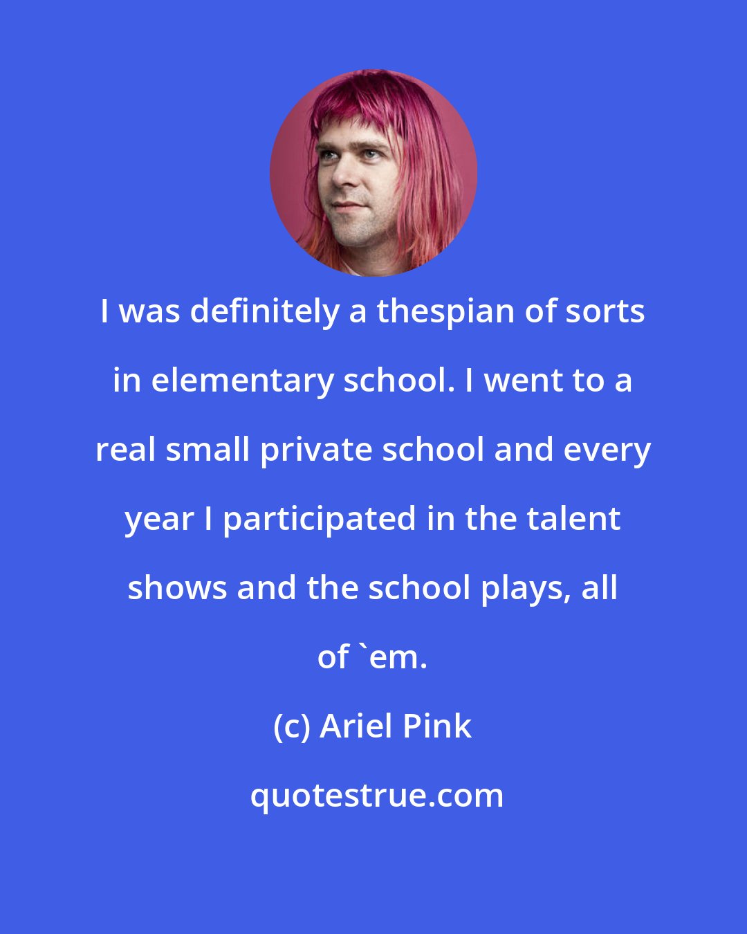 Ariel Pink: I was definitely a thespian of sorts in elementary school. I went to a real small private school and every year I participated in the talent shows and the school plays, all of 'em.