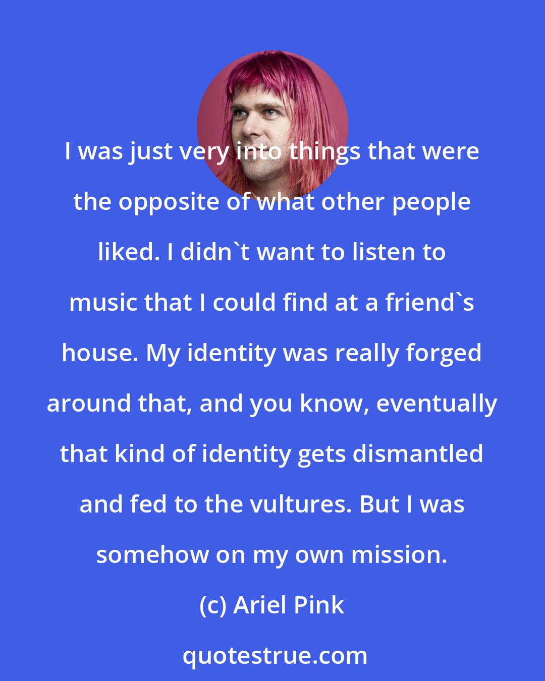 Ariel Pink: I was just very into things that were the opposite of what other people liked. I didn't want to listen to music that I could find at a friend's house. My identity was really forged around that, and you know, eventually that kind of identity gets dismantled and fed to the vultures. But I was somehow on my own mission.