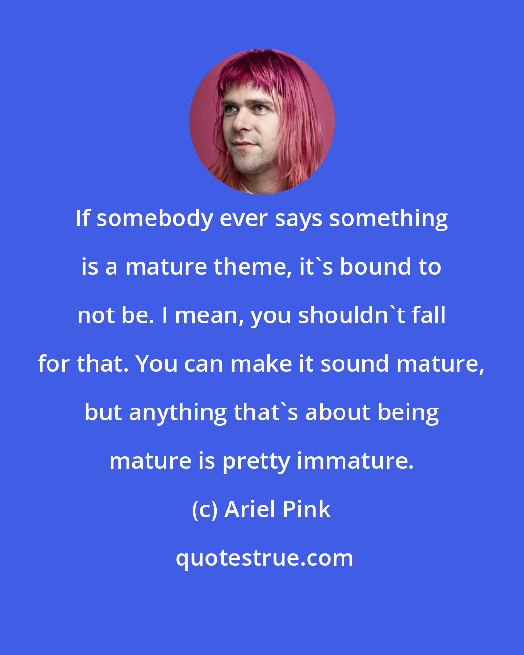 Ariel Pink: If somebody ever says something is a mature theme, it's bound to not be. I mean, you shouldn't fall for that. You can make it sound mature, but anything that's about being mature is pretty immature.