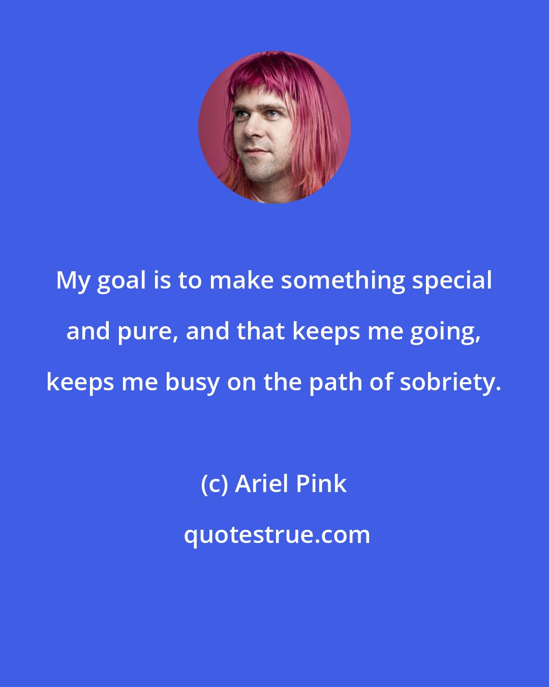 Ariel Pink: My goal is to make something special and pure, and that keeps me going, keeps me busy on the path of sobriety.