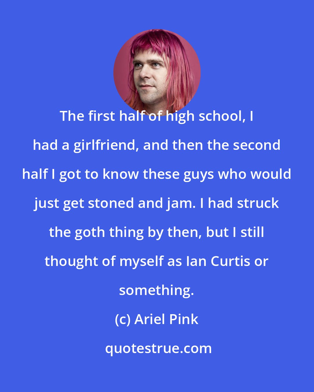 Ariel Pink: The first half of high school, I had a girlfriend, and then the second half I got to know these guys who would just get stoned and jam. I had struck the goth thing by then, but I still thought of myself as Ian Curtis or something.