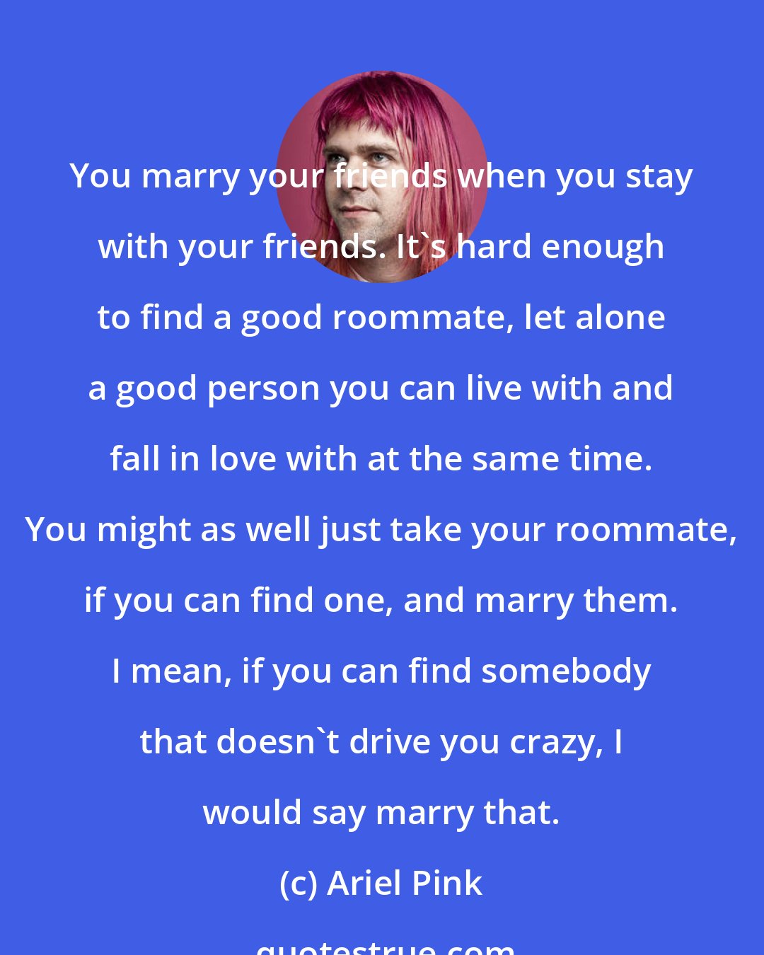 Ariel Pink: You marry your friends when you stay with your friends. It's hard enough to find a good roommate, let alone a good person you can live with and fall in love with at the same time. You might as well just take your roommate, if you can find one, and marry them. I mean, if you can find somebody that doesn't drive you crazy, I would say marry that.