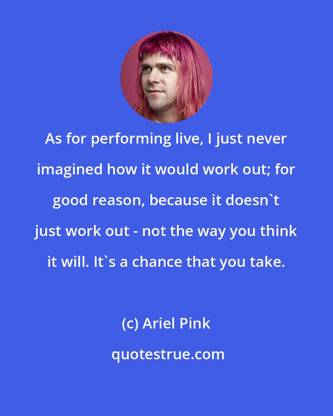 Ariel Pink: As for performing live, I just never imagined how it would work out; for good reason, because it doesn't just work out - not the way you think it will. It's a chance that you take.