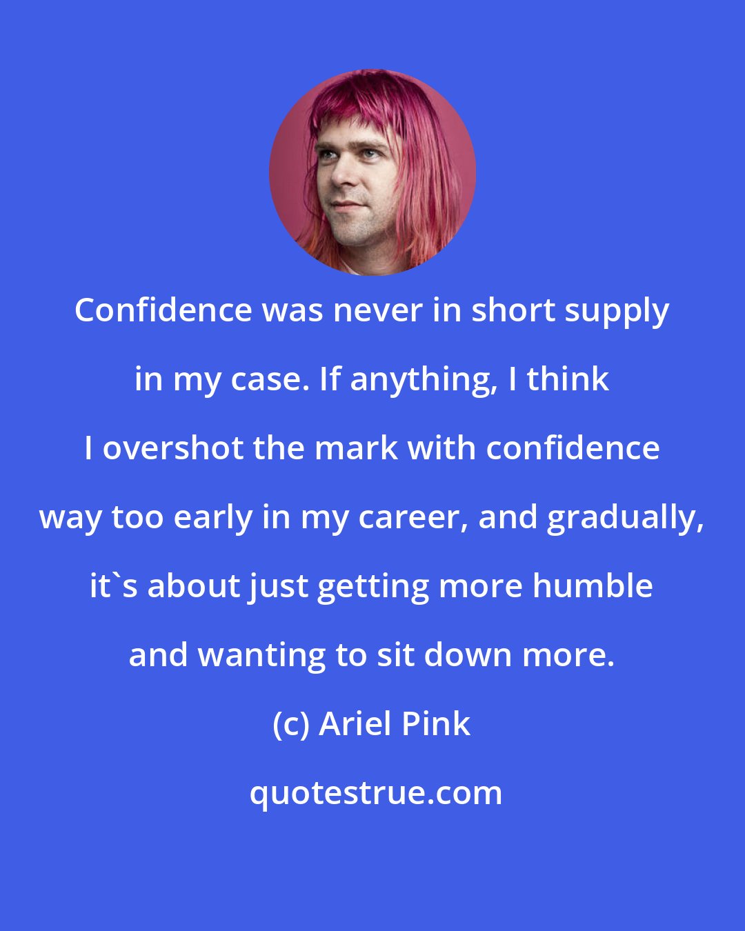 Ariel Pink: Confidence was never in short supply in my case. If anything, I think I overshot the mark with confidence way too early in my career, and gradually, it's about just getting more humble and wanting to sit down more.