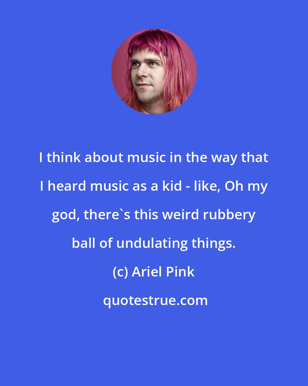 Ariel Pink: I think about music in the way that I heard music as a kid - like, Oh my god, there's this weird rubbery ball of undulating things.