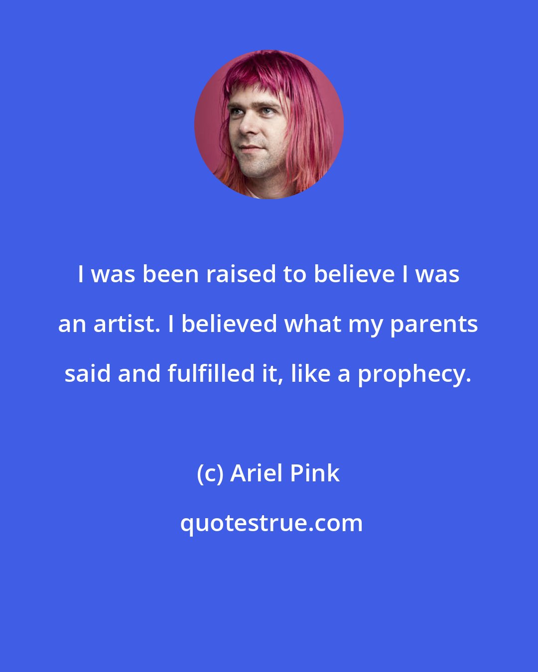 Ariel Pink: I was been raised to believe I was an artist. I believed what my parents said and fulfilled it, like a prophecy.