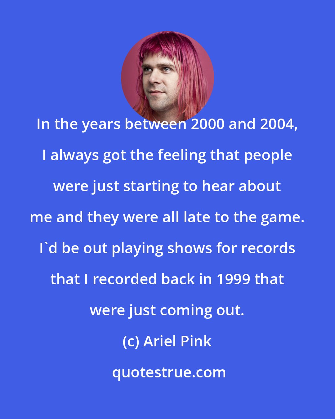 Ariel Pink: In the years between 2000 and 2004, I always got the feeling that people were just starting to hear about me and they were all late to the game. I'd be out playing shows for records that I recorded back in 1999 that were just coming out.