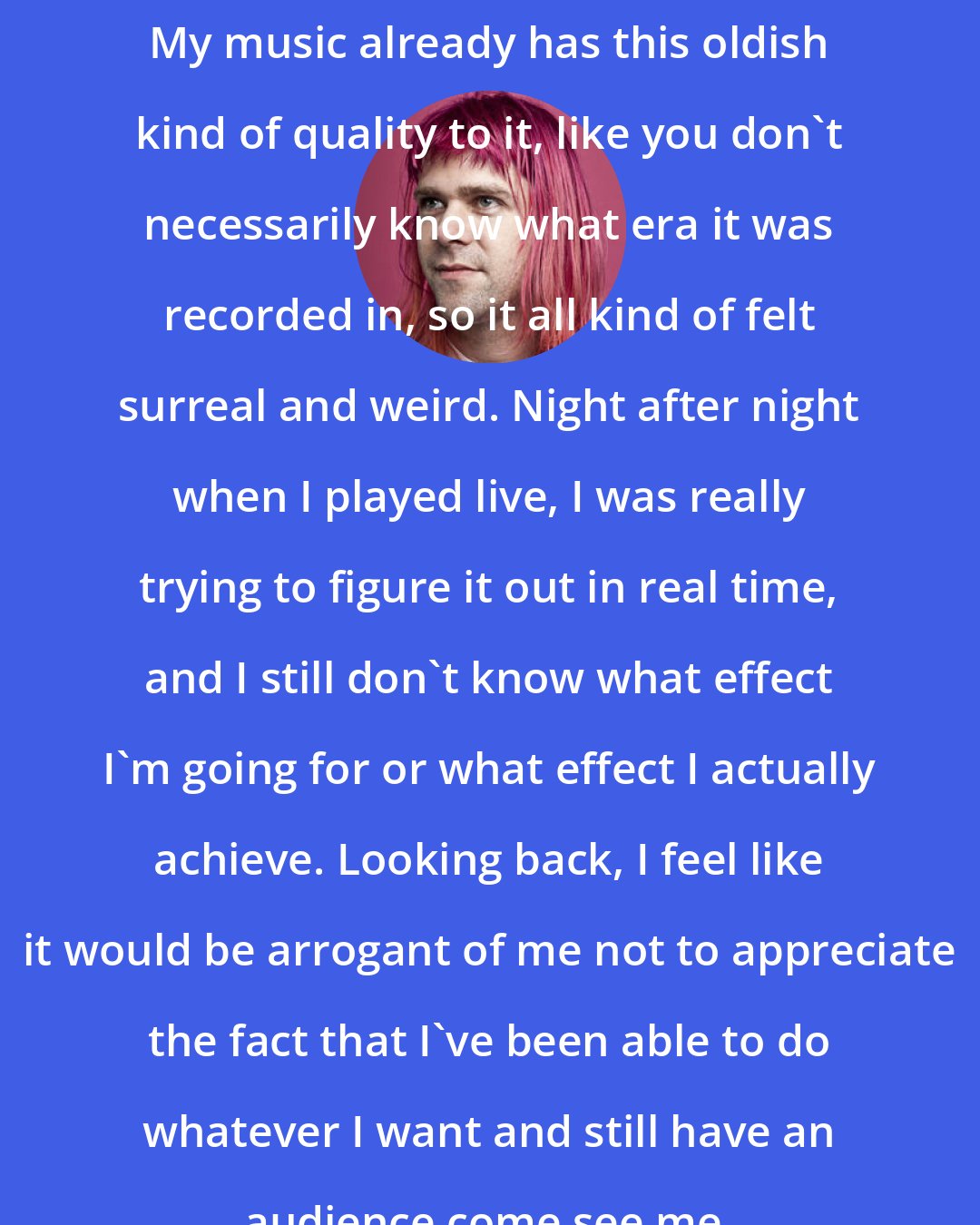 Ariel Pink: My music already has this oldish kind of quality to it, like you don't necessarily know what era it was recorded in, so it all kind of felt surreal and weird. Night after night when I played live, I was really trying to figure it out in real time, and I still don't know what effect I'm going for or what effect I actually achieve. Looking back, I feel like it would be arrogant of me not to appreciate the fact that I've been able to do whatever I want and still have an audience come see me.