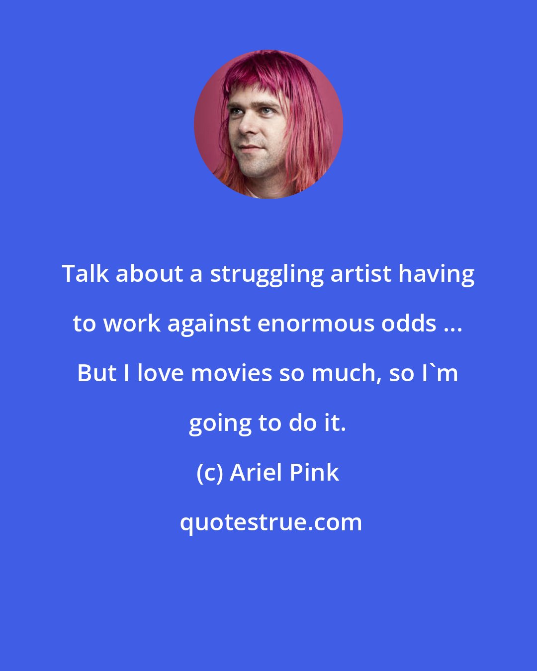 Ariel Pink: Talk about a struggling artist having to work against enormous odds ... But I love movies so much, so I'm going to do it.