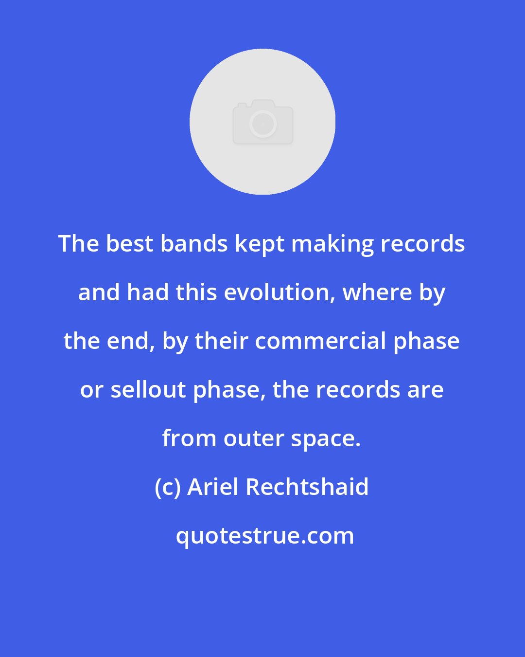 Ariel Rechtshaid: The best bands kept making records and had this evolution, where by the end, by their commercial phase or sellout phase, the records are from outer space.