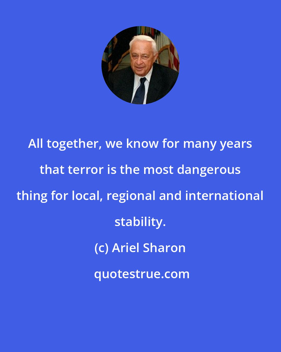 Ariel Sharon: All together, we know for many years that terror is the most dangerous thing for local, regional and international stability.