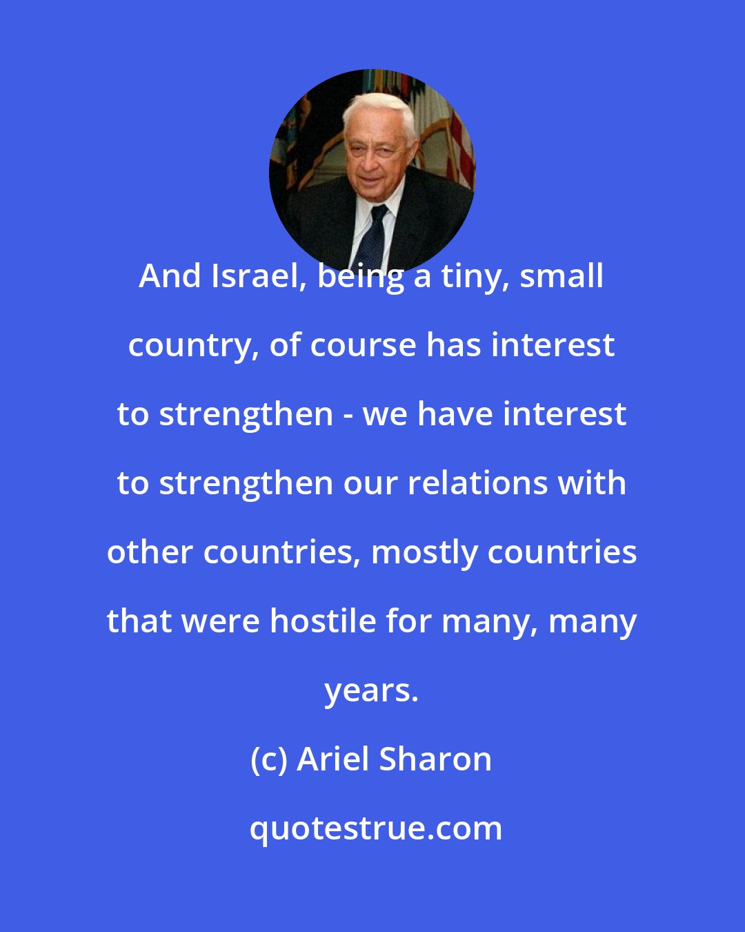 Ariel Sharon: And Israel, being a tiny, small country, of course has interest to strengthen - we have interest to strengthen our relations with other countries, mostly countries that were hostile for many, many years.