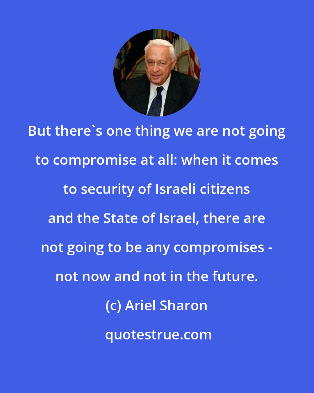 Ariel Sharon: But there's one thing we are not going to compromise at all: when it comes to security of Israeli citizens and the State of Israel, there are not going to be any compromises - not now and not in the future.