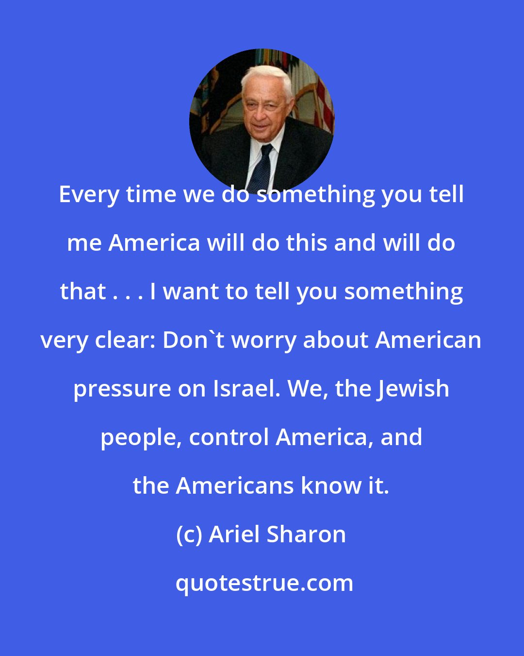 Ariel Sharon: Every time we do something you tell me America will do this and will do that . . . I want to tell you something very clear: Don't worry about American pressure on Israel. We, the Jewish people, control America, and the Americans know it.