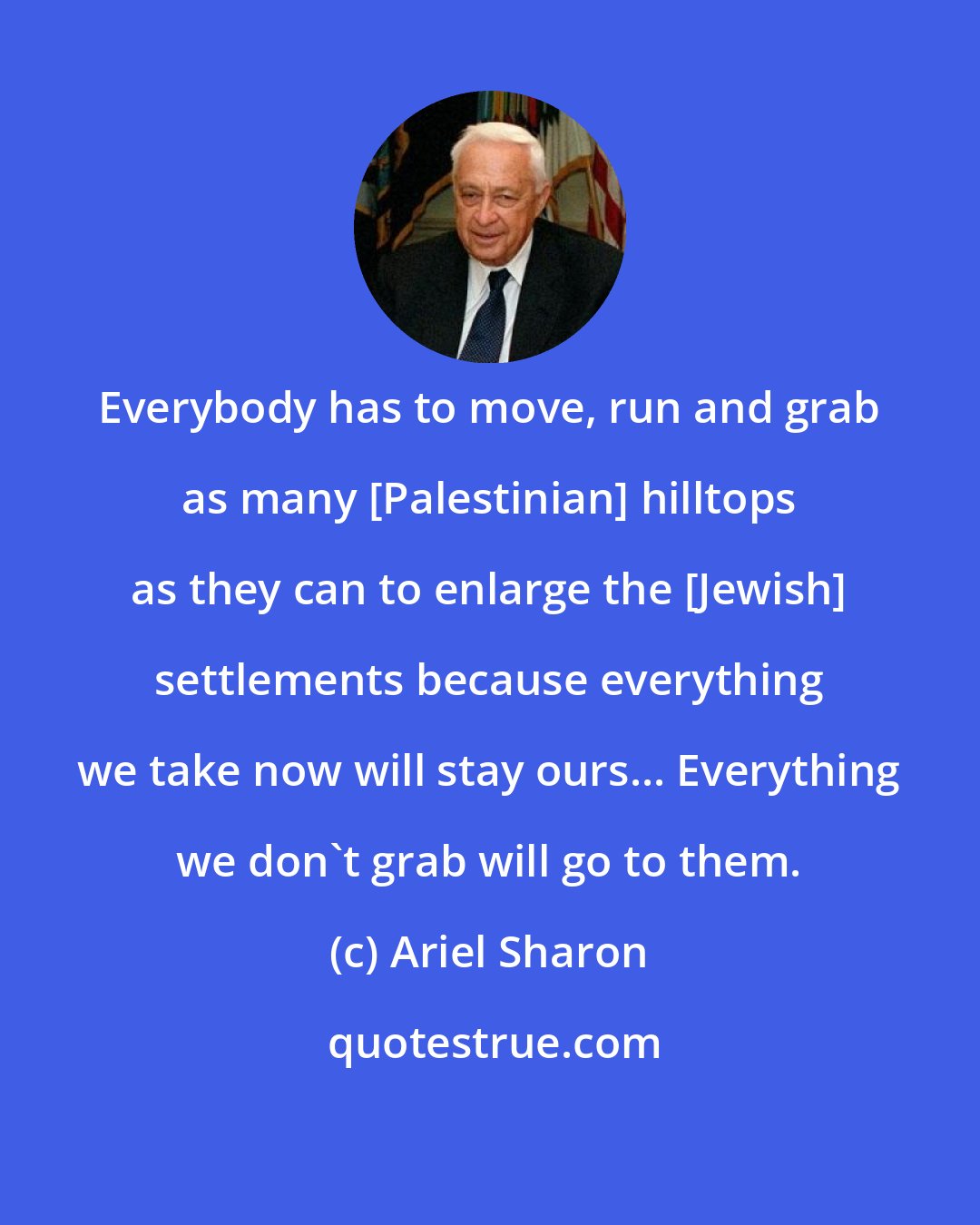 Ariel Sharon: Everybody has to move, run and grab as many [Palestinian] hilltops as they can to enlarge the [Jewish] settlements because everything we take now will stay ours... Everything we don't grab will go to them.