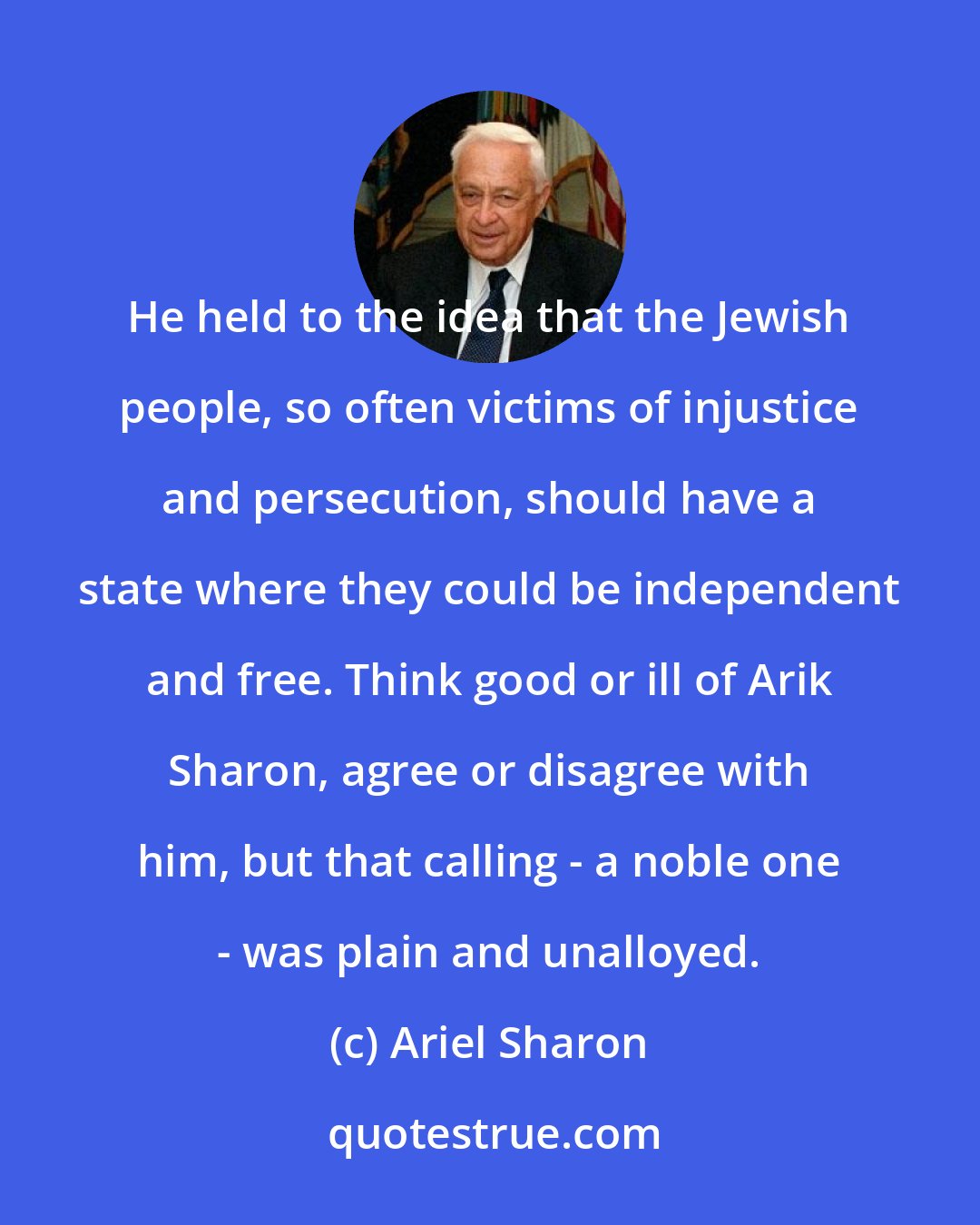 Ariel Sharon: He held to the idea that the Jewish people, so often victims of injustice and persecution, should have a state where they could be independent and free. Think good or ill of Arik Sharon, agree or disagree with him, but that calling - a noble one - was plain and unalloyed.