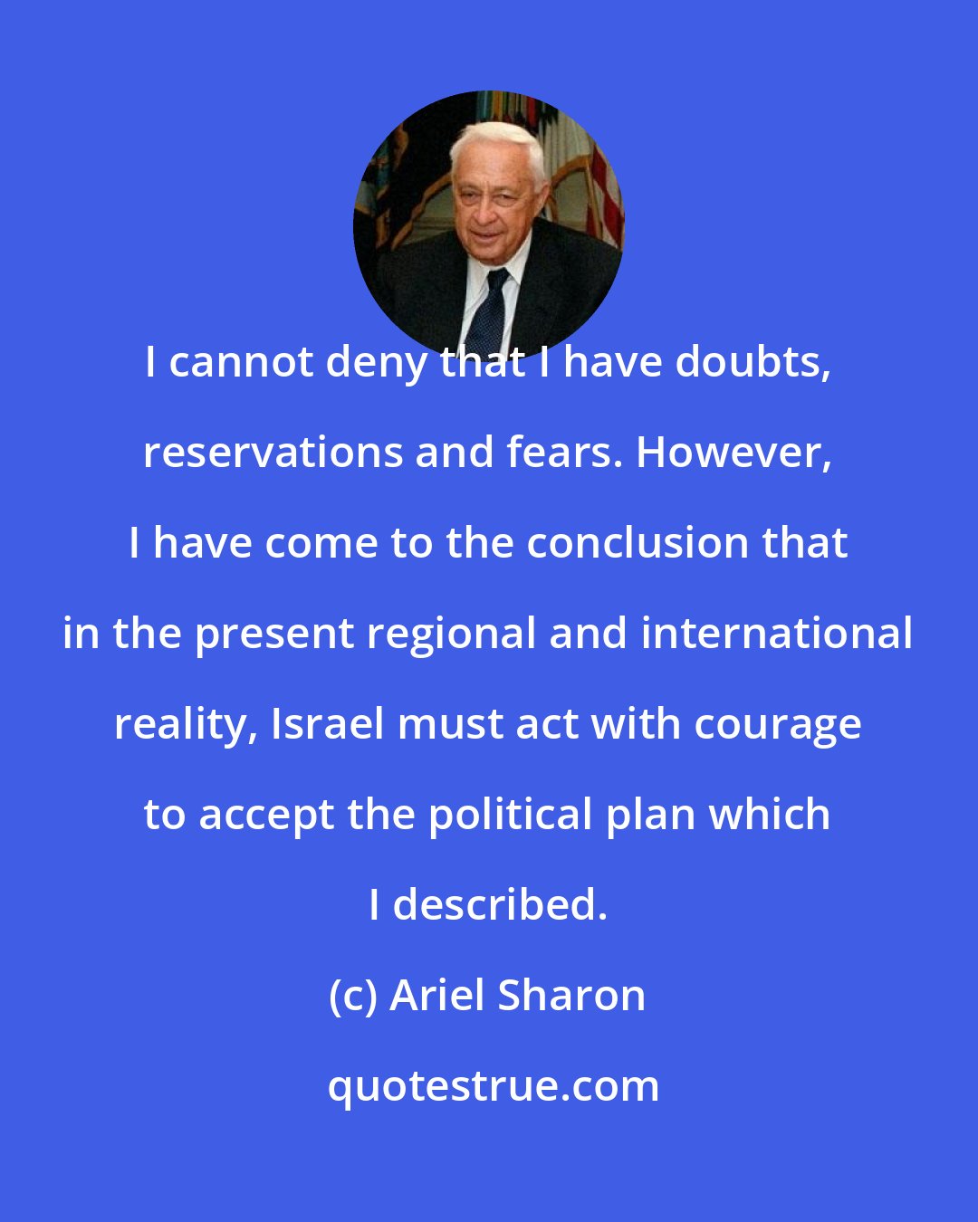 Ariel Sharon: I cannot deny that I have doubts, reservations and fears. However, I have come to the conclusion that in the present regional and international reality, Israel must act with courage to accept the political plan which I described.