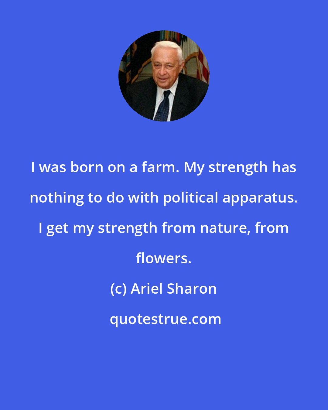 Ariel Sharon: I was born on a farm. My strength has nothing to do with political apparatus. I get my strength from nature, from flowers.