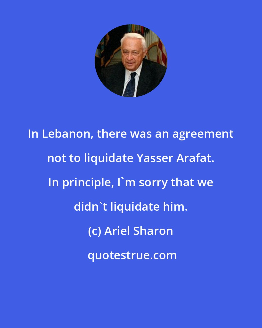 Ariel Sharon: In Lebanon, there was an agreement not to liquidate Yasser Arafat. In principle, I'm sorry that we didn't liquidate him.