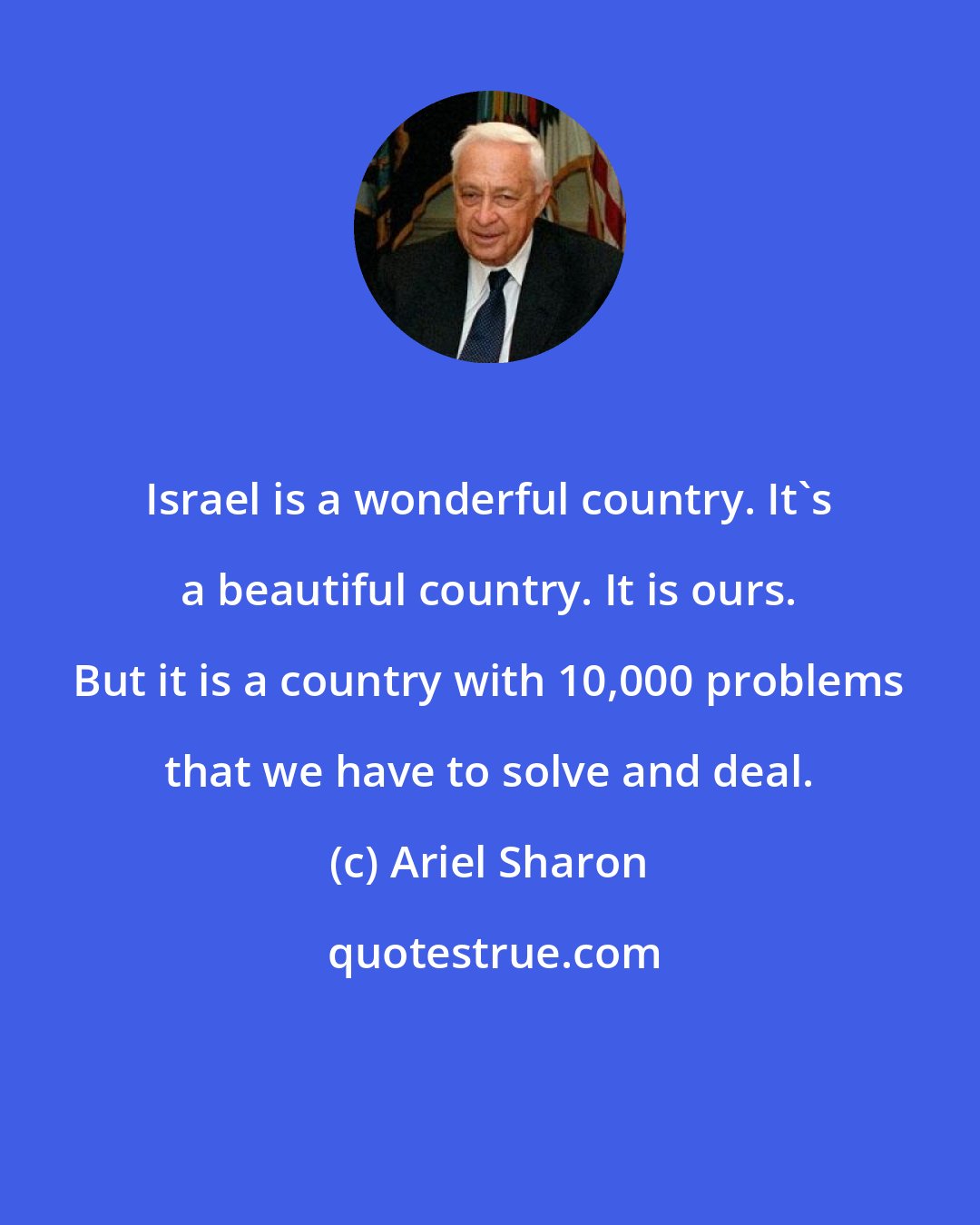 Ariel Sharon: Israel is a wonderful country. It's a beautiful country. It is ours. But it is a country with 10,000 problems that we have to solve and deal.