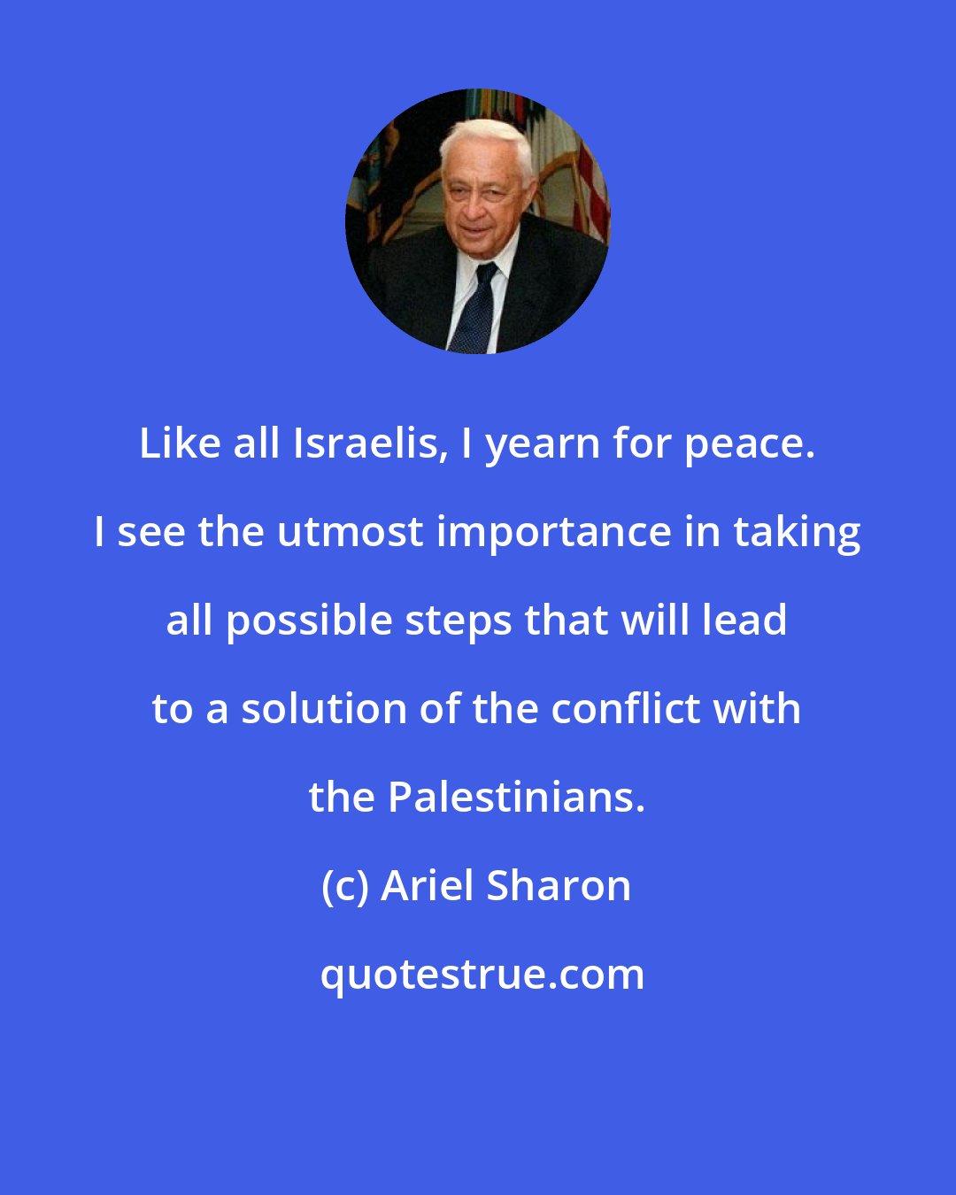 Ariel Sharon: Like all Israelis, I yearn for peace. I see the utmost importance in taking all possible steps that will lead to a solution of the conflict with the Palestinians.