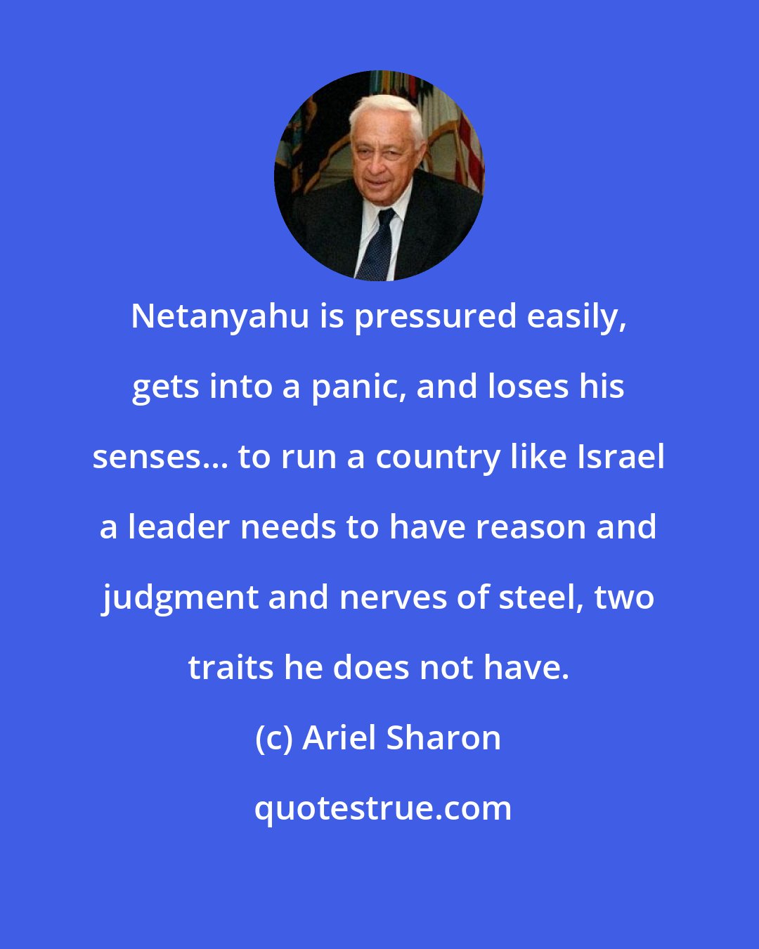 Ariel Sharon: Netanyahu is pressured easily, gets into a panic, and loses his senses... to run a country like Israel a leader needs to have reason and judgment and nerves of steel, two traits he does not have.